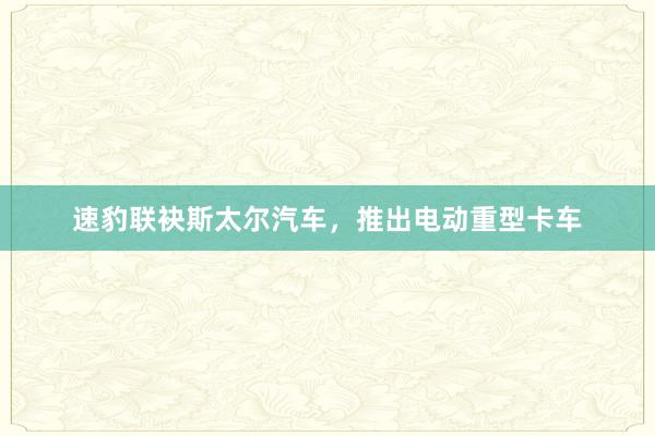 速豹联袂斯太尔汽车，推出电动重型卡车