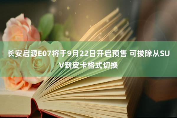 长安启源E07将于9月22日开启预售 可拔除从SUV到皮卡格式切换