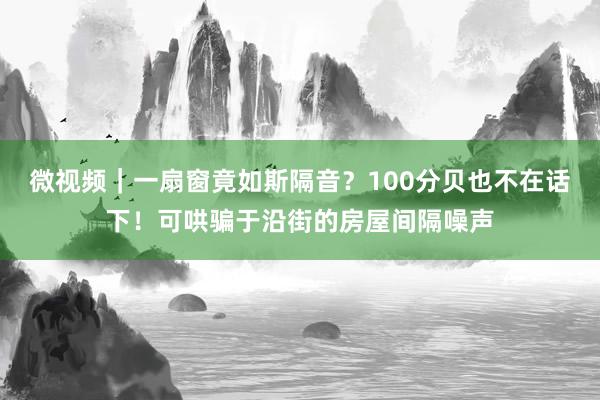 微视频｜一扇窗竟如斯隔音？100分贝也不在话下！可哄骗于沿街的房屋间隔噪声