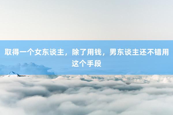 取得一个女东谈主，除了用钱，男东谈主还不错用这个手段