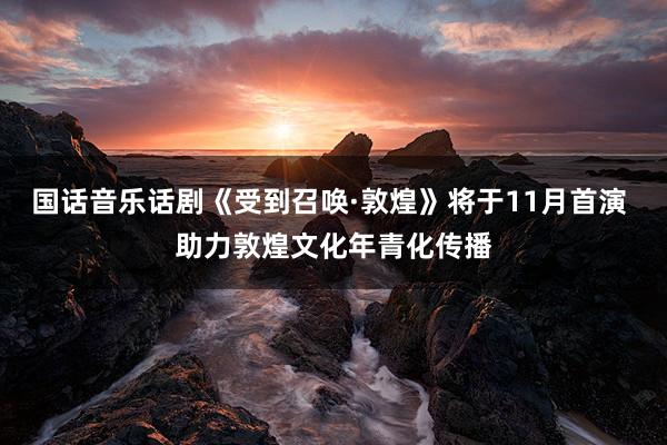 国话音乐话剧《受到召唤·敦煌》将于11月首演 助力敦煌文化年青化传播