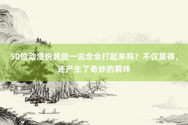50位动漫扮装放一说念会打起来吗？不仅莫得，还产生了奇妙的羁绊