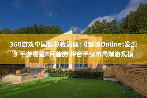 360游戏中国区总裁吴健:《端淑Online:发源》手游瞻望8月首测 将合手续布局端游规模