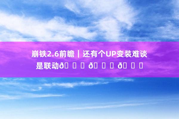 崩铁2.6前瞻|还有个UP变装难谈是联动😉😉😉
