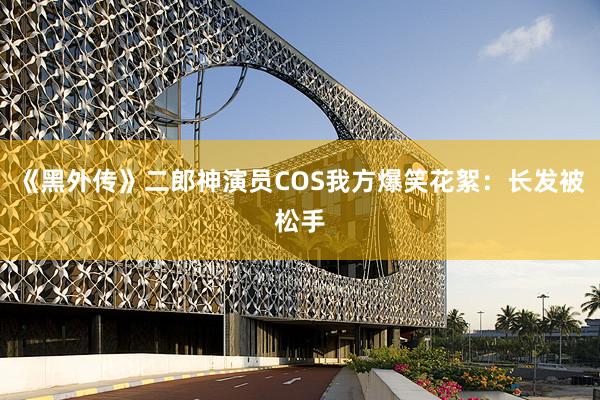 《黑外传》二郎神演员COS我方爆笑花絮：长发被松手