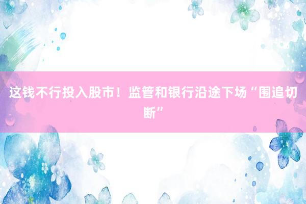 这钱不行投入股市！监管和银行沿途下场“围追切断”