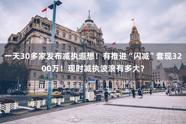 一天30多家发布减执遐想!有推进“闪减”套现3200万!现时减执波浪有多大?
