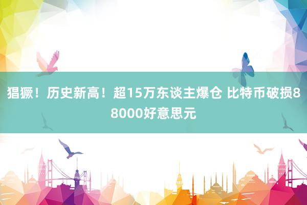 猖獗！历史新高！超15万东谈主爆仓 比特币破损88000好意思元