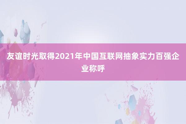 友谊时光取得2021年中国互联网抽象实力百强企业称呼