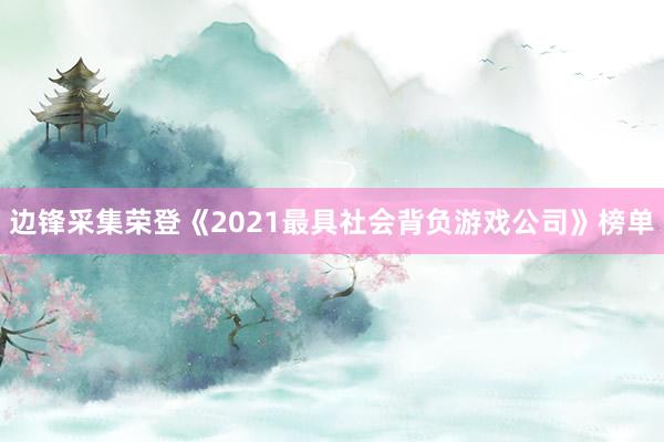 边锋采集荣登《2021最具社会背负游戏公司》榜单