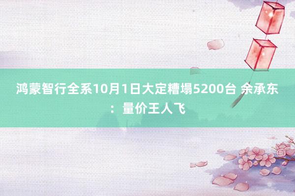 鸿蒙智行全系10月1日大定糟塌5200台 余承东：量价王人飞