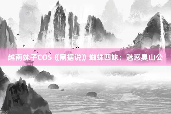 越南妹子COS《黑据说》蜘蛛四妹：魅惑臭山公