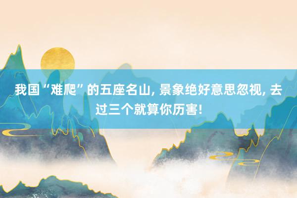 我国“难爬”的五座名山, 景象绝好意思忽视, 去过三个就算你历害!