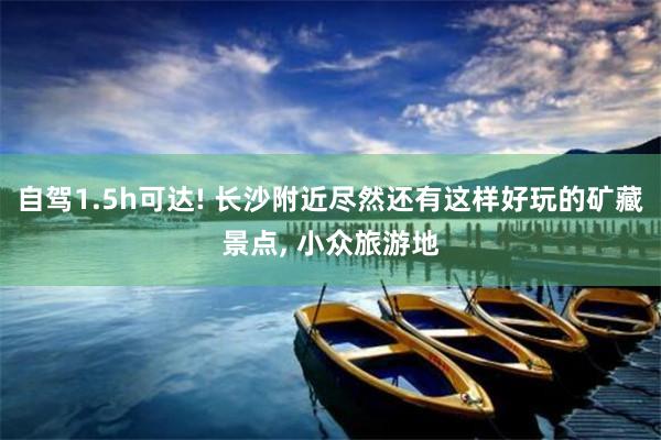 自驾1.5h可达! 长沙附近尽然还有这样好玩的矿藏景点, 小众旅游地