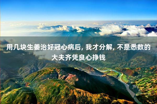用几块生姜治好冠心病后, 我才分解, 不是悉数的大夫齐凭良心挣钱