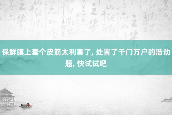 保鲜膜上套个皮筋太利害了, 处置了千门万户的浩劫题, 快试试吧