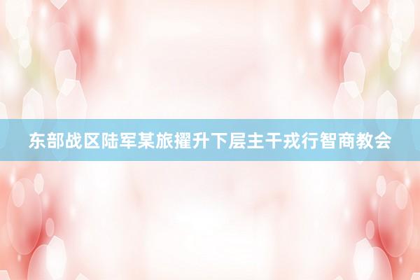 东部战区陆军某旅擢升下层主干戎行智商教会