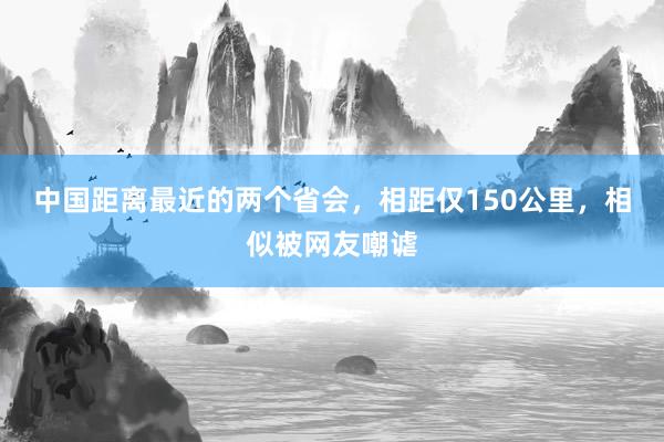 中国距离最近的两个省会，相距仅150公里，相似被网友嘲谑