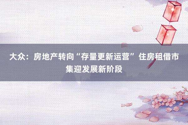大众：房地产转向“存量更新运营” 住房租借市集迎发展新阶段