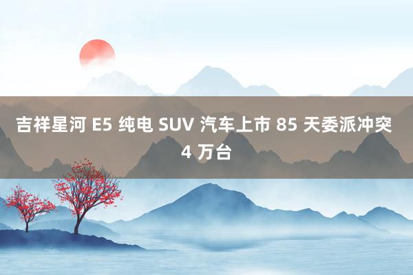 吉祥星河 E5 纯电 SUV 汽车上市 85 天委派冲突 4 万台